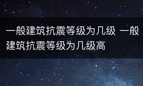 一般建筑抗震等级为几级 一般建筑抗震等级为几级高