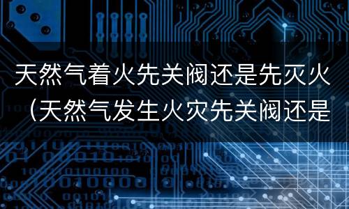 天然气着火先关阀还是先灭火（天然气发生火灾先关阀还是先灭火）