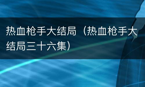 热血枪手大结局（热血枪手大结局三十六集）