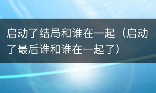 启动了结局和谁在一起（启动了最后谁和谁在一起了）