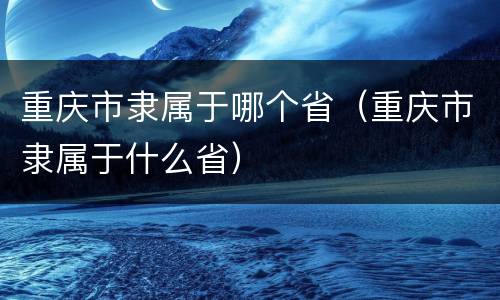 重庆市隶属于哪个省（重庆市隶属于什么省）