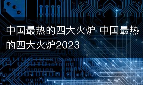 中国最热的四大火炉 中国最热的四大火炉2023