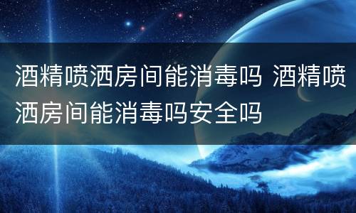 酒精喷洒房间能消毒吗 酒精喷洒房间能消毒吗安全吗