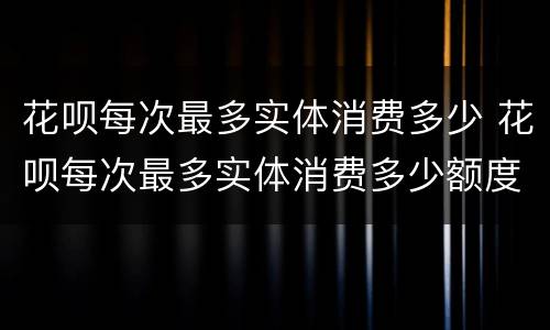 花呗每次最多实体消费多少 花呗每次最多实体消费多少额度