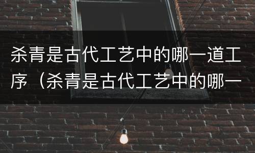 杀青是古代工艺中的哪一道工序（杀青是古代工艺中的哪一道工序之一）