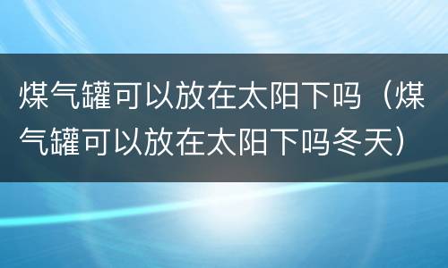 煤气罐可以放在太阳下吗（煤气罐可以放在太阳下吗冬天）