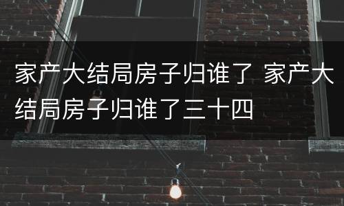 家产大结局房子归谁了 家产大结局房子归谁了三十四