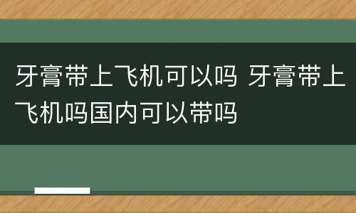 牙膏带上飞机可以吗 牙膏带上飞机吗国内可以带吗