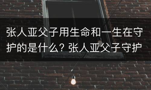 张人亚父子用生命和一生在守护的是什么? 张人亚父子守护的是什么