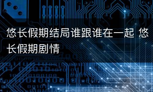 悠长假期结局谁跟谁在一起 悠长假期剧情