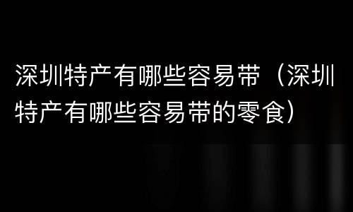 深圳特产有哪些容易带（深圳特产有哪些容易带的零食）