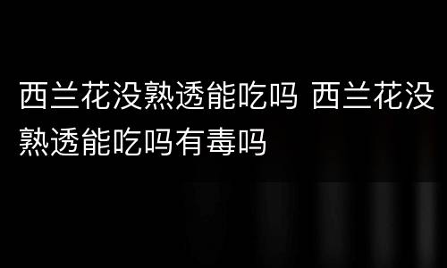 西兰花没熟透能吃吗 西兰花没熟透能吃吗有毒吗