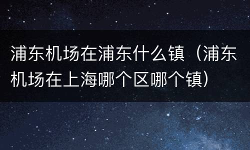 浦东机场在浦东什么镇（浦东机场在上海哪个区哪个镇）