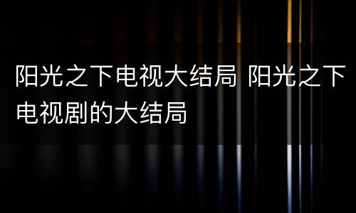 阳光之下电视大结局 阳光之下电视剧的大结局