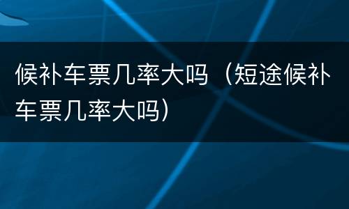 候补车票几率大吗（短途候补车票几率大吗）