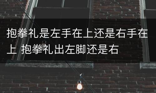 抱拳礼是左手在上还是右手在上 抱拳礼出左脚还是右