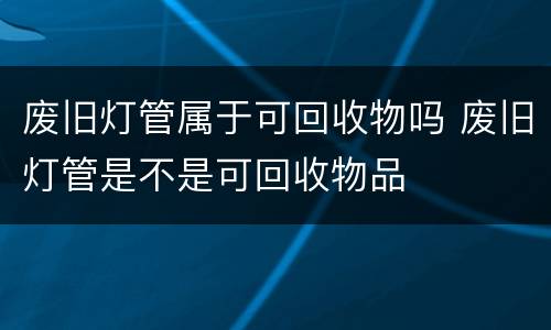 废旧灯管属于可回收物吗 废旧灯管是不是可回收物品