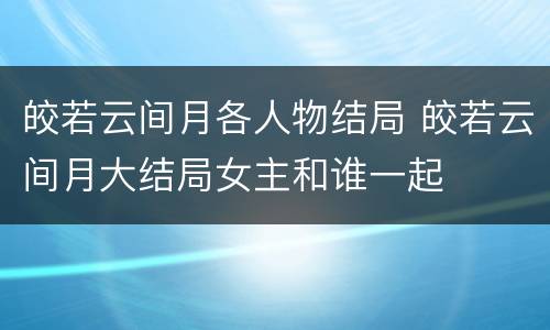 皎若云间月各人物结局 皎若云间月大结局女主和谁一起