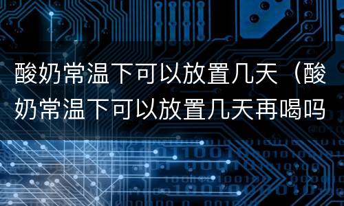 酸奶常温下可以放置几天（酸奶常温下可以放置几天再喝吗）