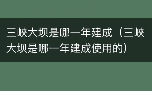 三峡大坝是哪一年建成（三峡大坝是哪一年建成使用的）