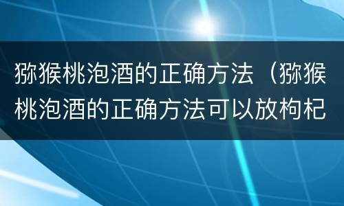 猕猴桃泡酒的正确方法（猕猴桃泡酒的正确方法可以放枸杞子）