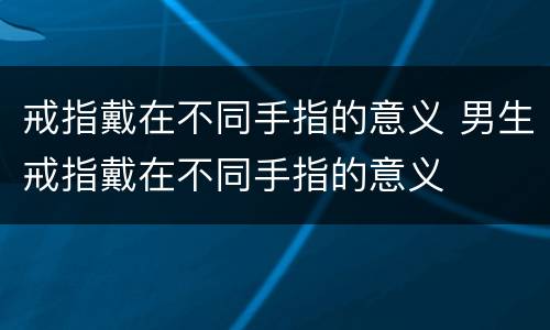 戒指戴在不同手指的意义 男生戒指戴在不同手指的意义