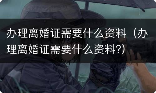 办理离婚证需要什么资料（办理离婚证需要什么资料?）