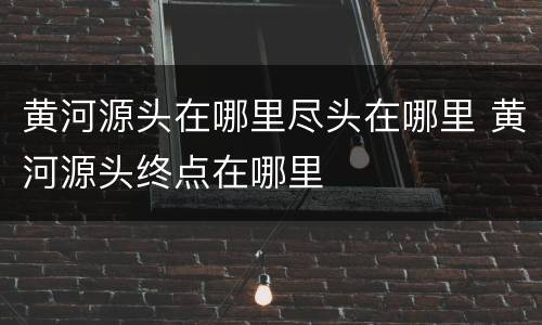 黄河源头在哪里尽头在哪里 黄河源头终点在哪里