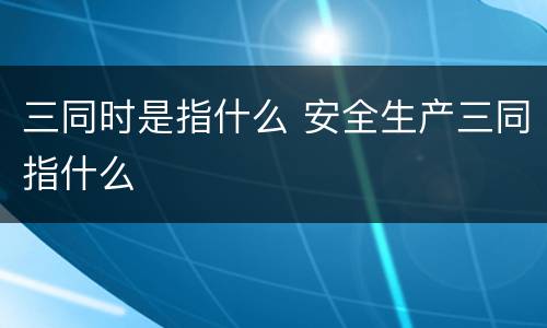 三同时是指什么 安全生产三同指什么