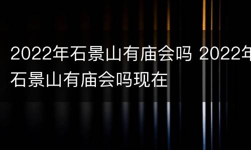 2022年石景山有庙会吗 2022年石景山有庙会吗现在