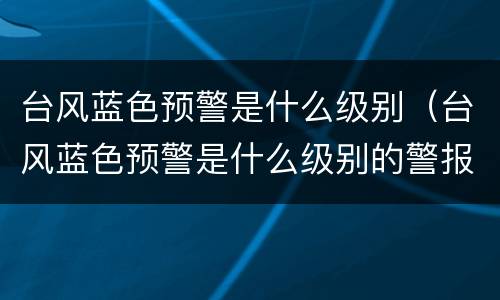 台风蓝色预警是什么级别（台风蓝色预警是什么级别的警报）