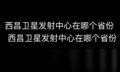 西昌卫星发射中心在哪个省份 西昌卫星发射中心在哪个省份啊