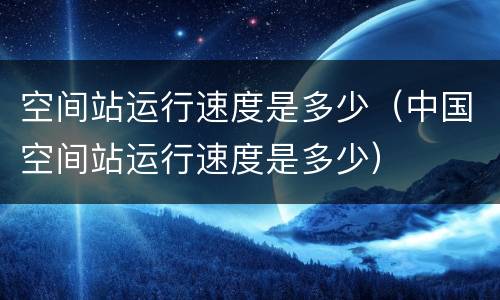 空间站运行速度是多少（中国空间站运行速度是多少）