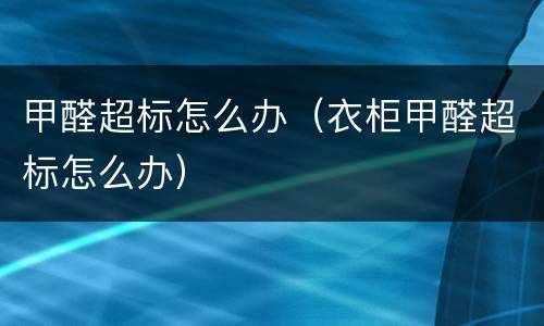 甲醛超标怎么办（衣柜甲醛超标怎么办）