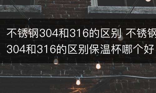 不锈钢304和316的区别 不锈钢304和316的区别保温杯哪个好