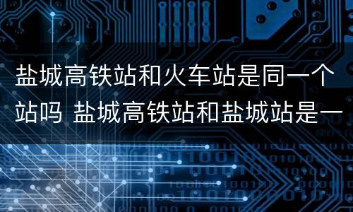 盐城高铁站和火车站是同一个站吗 盐城高铁站和盐城站是一个站吗