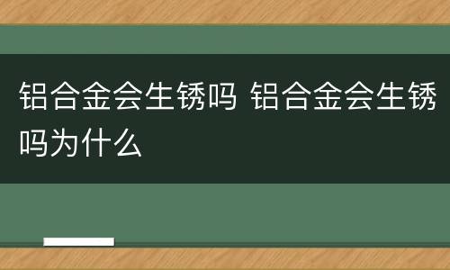 铝合金会生锈吗 铝合金会生锈吗为什么