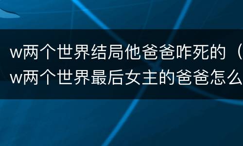 w两个世界结局他爸爸咋死的（w两个世界最后女主的爸爸怎么样了）