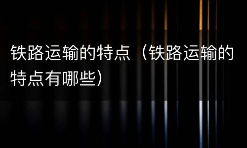 铁路运输的特点（铁路运输的特点有哪些）