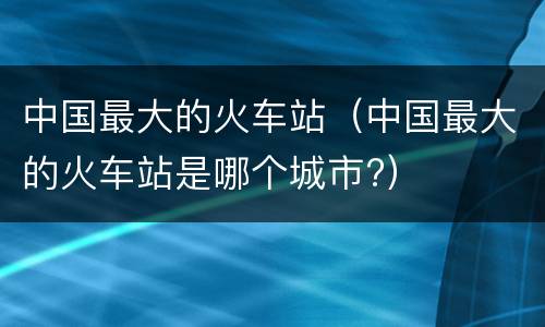 中国最大的火车站（中国最大的火车站是哪个城市?）