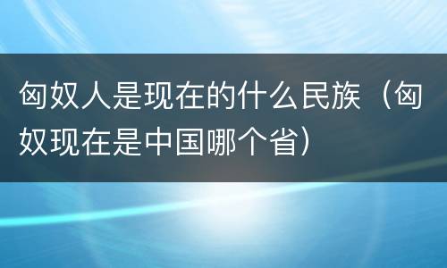 匈奴人是现在的什么民族（匈奴现在是中国哪个省）