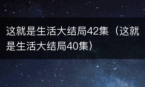 这就是生活大结局42集（这就是生活大结局40集）