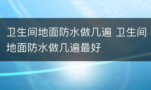 卫生间地面防水做几遍 卫生间地面防水做几遍最好