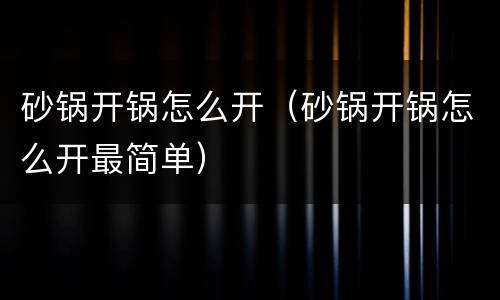 砂锅开锅怎么开（砂锅开锅怎么开最简单）