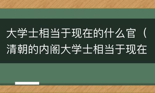 大学士相当于现在的什么官（清朝的内阁大学士相当于现在的什么官）