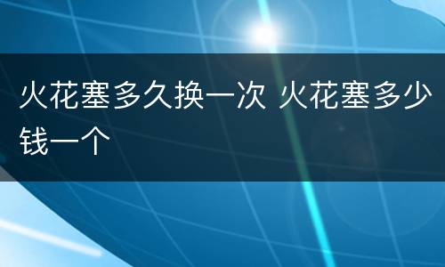 火花塞多久换一次 火花塞多少钱一个