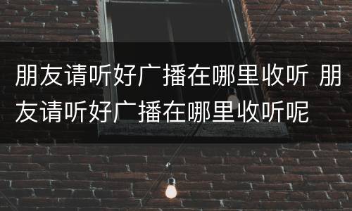 朋友请听好广播在哪里收听 朋友请听好广播在哪里收听呢