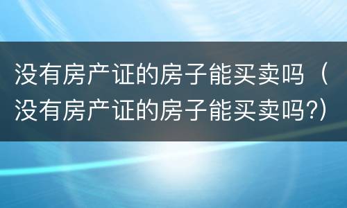 没有房产证的房子能买卖吗（没有房产证的房子能买卖吗?）