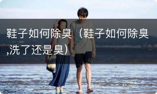 鞋子如何除臭（鞋子如何除臭,洗了还是臭）