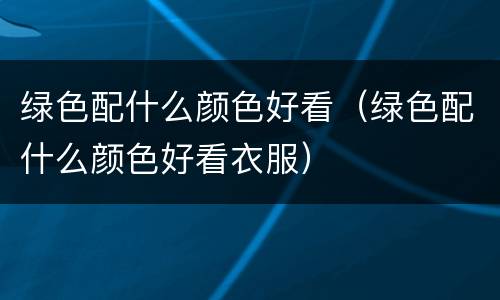 绿色配什么颜色好看（绿色配什么颜色好看衣服）